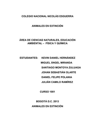 COLEGIO NACIONAL NICOLÁS ESGUERRA
ANIMALES EN EXTINCIÓN
ÁREA DE CIENCIAS NATURALES, EDUCACIÓN
AMBIENTAL – FÍSICA Y QUÍMICA
ESTUDIANTES: KEVIN DANIEL HERNÁNDEZ
MIGUEL ÁNGEL MIRANDA
SANTIAGO MONTOYA ZULUAGA
JOHAN SEBASTIÁN OLARTE
DANIEL FELIPE POLANIA
JULIÁN CAMILO RAMÍREZ
CURSO 1001
BOGOTÁ D.C. 2013
ANIMALES EN EXTINCIÓN
 