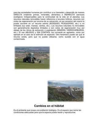 para las sociedades humanas por contribuir a su bienestar y desarrollo de manera
DIRECTA (materias primas, minerales, alimentos) o INDIRECTA (servicios
ecológicos indispensables para la continuidad de la vida en el planeta). Los
recursos naturales renovables hacen referencia a recursos bióticos, recursos con
ciclos de regeneración por encima de su extracción, el uso excesivo del mismo lo
puede convertir en un recurso extinto (BOSQUES, PESQUERÍAS, etc.) o no
limitados (luz solar, mareas, vientos, etc.). Los recursos naturales no renovables
son generalmente depósitos limitados o con ciclos de regeneración muy por
debajo de los ritmos de extracción o explotación (MINERÍA. HIDROCARBUROS,
etc.). El uso ABUSIVO y SIN CONTROL los convierte en agotados, como por
ejemplo en el caso de la extinción de especies. Otro fenómeno puede ser que el
recurso exista, pero que no pueda utilizarse, como sucede con el agua
contaminada.
Cambios en el hábitat
Es el ambiente que ocupa una población biológica. Es el espacio que reúne las
condiciones adecuadas para que la especie pueda residir y reproducirse,
 