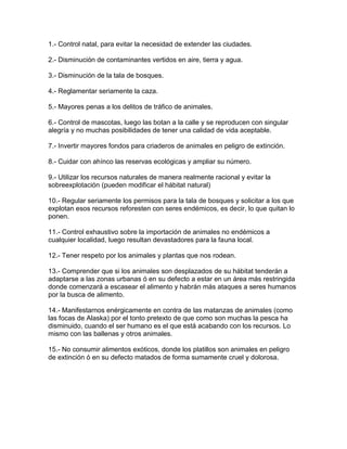 1.- Control natal, para evitar la necesidad de extender las ciudades.
2.- Disminución de contaminantes vertidos en aire, tierra y agua.
3.- Disminución de la tala de bosques.
4.- Reglamentar seriamente la caza.
5.- Mayores penas a los delitos de tráfico de animales.
6.- Control de mascotas, luego las botan a la calle y se reproducen con singular
alegría y no muchas posibilidades de tener una calidad de vida aceptable.
7.- Invertir mayores fondos para criaderos de animales en peligro de extinción.
8.- Cuidar con ahínco las reservas ecológicas y ampliar su número.
9.- Utilizar los recursos naturales de manera realmente racional y evitar la
sobreexplotación (pueden modificar el hábitat natural)
10.- Regular seriamente los permisos para la tala de bosques y solicitar a los que
explotan esos recursos reforesten con seres endémicos, es decir, lo que quitan lo
ponen.
11.- Control exhaustivo sobre la importación de animales no endémicos a
cualquier localidad, luego resultan devastadores para la fauna local.
12.- Tener respeto por los animales y plantas que nos rodean.
13.- Comprender que si los animales son desplazados de su hábitat tenderán a
adaptarse a las zonas urbanas ó en su defecto a estar en un área más restringida
donde comenzará a escasear el alimento y habrán más ataques a seres humanos
por la busca de alimento.
14.- Manifestarnos enérgicamente en contra de las matanzas de animales (como
las focas de Alaska) por el tonto pretexto de que como son muchas la pesca ha
disminuido, cuando el ser humano es el que está acabando con los recursos. Lo
mismo con las ballenas y otros animales.
15.- No consumir alimentos exóticos, donde los platillos son animales en peligro
de extinción ó en su defecto matados de forma sumamente cruel y dolorosa.
 