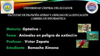 UNIVERSIDAD CENTRAL DEL ECUADOR 
FACULTAD DE FILOSOFÍA LETRAS Y CIENCIAS DE LA EDUCACIÓN 
CARRERA DE INFORMÁTICA 
Materia: Optativa 1 
Tema : Animales en peligra de extinción 
Profesor : Víctor Zapata 
Estudiante : Remache Ximena 
 
