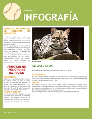 Computación I




                                INFOGRAFÍA
 ANIMALES EN PELIGRO
 DE   EXTINCIÓN   EN
 ARGENTINA
 La extinción ya aparece en las primeras
 páginas del Génesis. Es, como enseñó
 Darwin, parte del mecanismo evolutivo que
 promueve el recambio generacional entre
 animales y plantas.
 Pero la intervención del hombre confirió a
 esta herramienta evolutiva un alcance y un
 ritmo intolerables causando un gran
 número de Animales en peligro de
 extinción en Argentina.
 Llamamos Extinción a la desaparición de
 todos los miembros de una especie,
 considerándose Extinta una especie,
 cuando      su    último    ejemplar    ha
                                              El Gato Onza
 desaparecido de la faz de la tierra.


       ANIMALES EN                            EL GATO ONZA
       PELIGRO DE                             Es una especie de mamífero carnívoro de la familia de los félidos.
        EXTINCiÓN
                                              Características
 Reproducción                                 El Gato Onze es un felino manchado de mediano tamaño, con una longitud de cabeza y
 El período de gestación es 70 a 85 días,     cuerpo de 70 cm promedio, cola relativamente corta (un 45% de la longitud mencionada) y
 las madres tienen de uno a cuatro            un peso estimado alrededor de los 11 kg.
 cachorros en cada parto. Las hembras son     Hábitat
 adultas al año y medio, los machos a los 2   Es versátil a la hora de hacer uso del hábitat pudiendo habitar selvas húmedas, zonas
 años. En cautividad se les estima una        montañosas y hasta semidesérticas. Son de hábitos nocturnos, pasando la mayor parte
 longevidad de unos 20 años, es posible       del día durmiendo en las ramas de los árboles o escondidos entre la vegetación. Es de
 que mucho más corta en la naturaleza.        hábitos solitarios. Tiende a emboscar a sus presas.
 Peligro de Extinción                         Está presente desde el sur de los Estados Unidos hasta el norte de Argentina.
 Es una de las tantas especies que se
 encuentran en la actualidad en peligro de
 extinción, en especial debido a la
 destrucción del ambiente por desmontes;
 Además, es cazado para utilizar su piel en
 peletería.




Trujillo, Perú - 2012
 