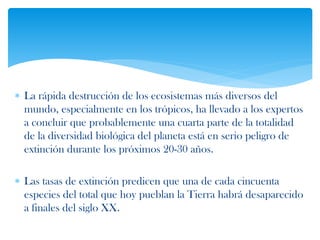  La rápida destrucción de los ecosistemas más diversos del
mundo, especialmente en los trópicos, ha llevado a los expertos
a concluir que probablemente una cuarta parte de la totalidad
de la diversidad biológica del planeta está en serio peligro de
extinción durante los próximos 20-30 años.
 Las tasas de extinción predicen que una de cada cincuenta
especies del total que hoy pueblan la Tierra habrá desaparecido
a finales del siglo XX.
 