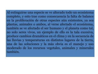 Al extinguirse una especie se ve alterado todo un ecosistema
completo, y esto trae como consecuencia la falta de balance
en la proliferación de otras especies aún existentes, ya sea
plantas, animales o ambos, al verse afectado el ecosistema,
también se ve afectado el ser humano y el planeta como tal,
no solo seres vivos, un ejemplo de ello es la tala excesiva,
produce cambios dramáticos en el clima y en la secuencia de
las lluvias y temperaturas en distintos lugares de la tierra,
una de las soluciones y la más obvia es el manejo y uso
moderado de los recursos vegetales, animales y minerales
también.
 