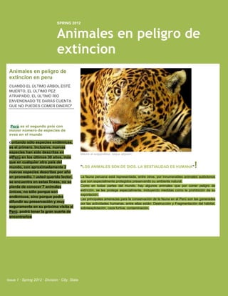 SPRING 2012


                                Animales en peligro de
                                extincion
 Animales en peligro de
 extincion en peru
 CUANDO EL ÚLTIMO ÁRBOL ESTÉ
 MUERTO, EL ÚLTIMO PEZ
 ATRAPADO, EL ÚLTIMO RÍO
 ENVENENADO TE DARÁS CUENTA
 QUE NO PUEDES COMER DINERO"




  Perú es el segundo país con
 mayor número de especies de
 aves en el mundo

 contando sólo especies endémicas,
 es el primero. Inclusive, nuevas
 especies han sido descritas en                  Mauris at suspendisse, neque aliquam.
 elPerú en los últimos 30 años, más
 que en cualquier otro país del
 mundo, con aproximadamente 2                    "LOS ANIMALES SON DE DIOS. LA BESTIALIDAD ES HUMANA"                      !
 nuevas especies descritas por año
 en promedio. i usted querido lector,            La fauna peruana está representada, entre otros, por innumerables animales autóctonos
 se encuentra en estas líneas, no se             que son especialmente protegidos preservando su ambiente natural.
 pierda de conocer 7 animales                    Como en todas partes del mundo, hay algunos animales que por correr peligro de
 únicos, no sólo porque son                      extinción, se les protege especialmente, incluyendo medidas como la prohibición de su
                                                 exportación.
 endémicos, sino porque podrá
                                                 Las principales amenazas para la conservación de la fauna en el Perú son las generadas
 difundir su preservación y muy                  por las actividades humanas, entre ellas están: Destrucción y Fragmentación del hábitat,
 seguramente en su próxima visita al             sobreexplotación, caza furtiva, contaminación.
 Perú, podrá tener la gran suerte de
 encontrarlos




Issue 1 · Spring 2012 · Division · City, State
 