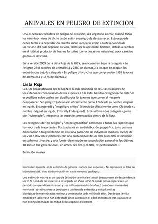 ANIMALES EN PELIGRO DE EXTINCION 
Una especie se considera en peligro de extinción, sea vegetal o animal, cuando todos 
los miembros vivos de dicho taxón están en peligro de desaparecer. Esto se puede 
deber tanto a la depredación directa sobre la especie como a la desaparición de 
un recurso del cual depende su vida, tanto por la acción del hombre, debido a cambios 
en el hábitat, producto de hechos fortuitos (como desastres naturales) o por cambios 
graduales del clima. 
En la versión 2009 de la Lista Roja de la UICN, se encuentran bajo la categoría «En 
Peligro» 2448 taxones de animales,1 y 2280 de plantas,2 a los que se acoplan los 
encuadrados bajo la categoría «En peligro crítico», los que comprenden 1665 taxones 
de animales,1 y 1575 de plantas.2 
Lista Roja 
La Lista Roja elaborada por la UICN es la más difundida de las clasificaciones de 
los estados de conservación de las especies. En la lista, hay dos categorías con criterios 
específicos en los cuales son clasificados los taxones que corren el riesgo de 
desaparecer: “en peligro” (abreviado oficialmente como EN desde su nombre original 
en inglés, Endangered) y “en peligro crítico” (abreviado oficialmente como CR desde su 
nombre original en inglés, Critically Endangered). Estas últimas dos categorías, junto 
con “vulnerable”, integran a las especies amenazadas dentro de la lista. 
Las categorías de “en peligro” y “en peligro crítico” contienen a todos las especies que 
han mostrado importantes fluctuaciones en su distribución geográfica, junto con una 
disminución o fragmentación de ella; una población de individuos maduros menor de 
los 250 o los 2500 ejemplares con una probabilidad de un 50% o un 20% de extinción 
en su forma silvestre; y una fuerte disminución en su población general en los últimos 
10 años o tres generaciones, en orden del 70% y el 80%, respectivamente.3 
Extinción masiva 
Intensidad aparente en la extinción de géneros marinos (no especies). No representa el total de 
la biodiversidad, sino su disminución en cada momento geológico. 
Una extinción masiva es un tipo de Extinción terminal en la cual desaparecen sin descendencia 
un 10 % o más de las especies a lo largo de un año o un 50 % o más de las especies en un 
periodo comprendido entre uno y tres millones y medio de años,1 cuando en momentos 
normales las extinciones se producen a un ritmo de entre dos y cinco familias 
biológicas deinvertebrados marinos y vertebrados cada millón de años. Desde que la vida 
empezó en la Tierra se han detectado cinco sucesos en el eón Fanerozoico tras los cuales se 
han extinguido más de las mitad de las especies existentes 
