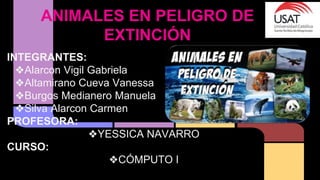 ANIMALES EN PELIGRO DE
EXTINCIÓN
INTEGRANTES:
❖Alarcon Vigil Gabriela
❖Altamirano Cueva Vanessa
❖Burgos Medianero Manuela
❖Silva Alarcon Carmen
PROFESORA:
❖YESSICA NAVARRO
CURSO:
❖CÓMPUTO I
 