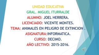 UNIDAD EDUCATIVA
GRAL. MIGUEL ITURRALDE
ALUMNO: JOEL HERRERA.
LICENCIADO: VICENTE MONTES.
TEMA: ANIMALES EN PELIGRO DE EXTINCION .
ASIGNATURA:INFORMATICA.
CURSO: DECIMO.
AÑO LECTIVO: 2015-2016.
 