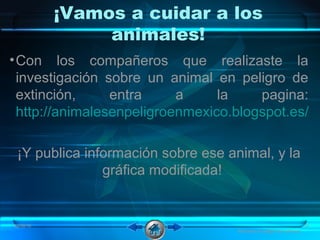 ¡Vamos a cuidar a los
animales!
•Con los compañeros que realizaste la
investigación sobre un animal en peligro de
extinción, entra a la pagina:
http://animalesenpeligroenmexico.blogspot.es/
¡Y publica información sobre ese animal, y la
gráfica modificada!
08/06/16 10
Animales en peligro de extinción
 
