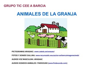 GRUPO TIC CEE A BARCIA

         ANIMALES DE LA GRANJA




    PICTOGRAMAS ARASAAC: www.catedu.es/arasaac/

    FOTOS Y SONIDO GALLINA: www.recursostic.esucacion.es/bancoimagenes/web/

    AUDIOS VOZ MASCULINA: ARASAAC

    AUDIOS SONIDOS ANIMALES: FINDSOUND (www.findsounds.com)
 
