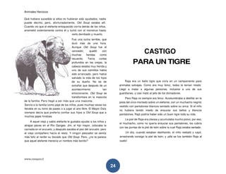 Animales Heroicos
www.conquis.cl
24
Qué hubiera sucedido si ellos no hubieran sido ayudados, nadie
puede decirlo; pero, afortunadamente, Old Soup estaba allí.
Cuando vio que el elefante enloquecido corría detrás de los niños,
arremetió violentamente contra él y luchó con el monstruo hasta
verlo derribado y muerto.
Fue una lucha terrible, que
duró más de una hora.
Aunque Old Soup fue el
vencedor, quedó con
muchas heridas como
recuerdo. Tenía cortes
profundos en las orejas, la
cabeza estaba muy herida y
uno de sus colmillos había
sido arrancado; pero había
salvado la vida de los hijos
de su dueño. No es de
extrañar que después de un
acontecimiento tan
emocionante, Old Soup se
transformara en la mascota
de la familia. Pero llegó a ser más que una mascota.
Servía a la familia como paje de los niños, pues muchas veces los
llevaba en su lomo de paseo o a jugar al aire libre. El Mayor Daly
siempre decía que prefería confiar sus hijos a Old Soup que a
muchos pajes hindúes.
A aquel viejo y sabio elefante le gustaba ayudar a los niños y
atrapar peces en el Río Ganges. Jim, el hijo mayor, colocaba la
carnada en el anzuelo, y después sacaba el pez del anzuelo; pero
el viejo compañero hacía el resto. Y ningún pescador se sentía
más feliz al recibir su bocado que Old Soup. Pero, ¿no te parece
que aquel elefante merecía un nombre más bonito?
CASTIGO
PARA UN TIGRE
Raja era un bello tigre que vivía en un campamento para
animales salvajes. Como era muy feroz, todos le tenían miedo.
Llegó a matar a algunas personas, inclusive a uno de sus
guardianes, y casi mató al jefe de los domadores.
Pero Raja no siempre era feroz. Acostumbraba a desfilar en la
pista del circo montado sobre un elefante, con un muchacho negrito
vestido con pantalones blancos sentado sobre su anca. Si el niño
no hubiera tenido miedo de ensuciar sus bellos y blancos
pantalones, Rajó podría haber sido un buen tigre toda su vida.
La piel de Raja era oleosa y acumulaba mucho polvo; por eso,
el muchacho, como no quería ensuciar sus pantalones, los cubría
con las puntas de la piel de león sobre la cual Raja estaba sentado.
Un día, cuando estaban desfilando, el niño resbaló y cayó,
arrastrando consigo la piel de león; y ¡allá se fue también Raja al
suelo!
 