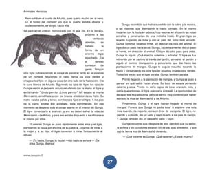 Animales Heroicos
www.conquis.cl
27
Mem-sahib en el cuarto de Arturito, pues quería mucho ver al nene.
En el fondo del corredor vio que la puerta estaba abierta y,
cautelosamente, se dirigió hacia ella.
Se paró en el umbral, horrorizado con lo que vio. En la terraza,
próximo a las
ventanas
abiertas, se
hallaba la
forma de un
enorme tigre
agachado. Era
el famoso
comedor de
gente. Ningún
otro tigre hubiera tenido el coraje de penetrar tanto en la vivienda
de un hombre. Moviendo el rabo, tenía los ojos verdes y
chispeantes fijos en alguna cosa del otro lado de la habitación. Era
la cuna blanca de Arturito. Siguiendo los ojos del tigre, los ojos de
Gunga vieron al pequeño Arturo saludando con la mano al tigre y
exclamando "¡Lindo perrito! ¡Lindo perrito!" Allí estaba la misma
Mem-sahib, arrodillada y con los brazos alrededor de su hijito. Su
rostro estaba pálido y tenso, con los ojos fijos en el tigre. A los pies
de la cama estaba Bilji acostada, toda estremecida. En ese
momento se despertó todo el coraje latente en el interior de Gunga.
El tigre comenzaría a avanzar, y era su deber salvar la vida de
Mem-sahib y de Arturo, y para eso estaba dispuesto a sacrificarse a
sí mismo por ellos.
El valiente Gunga se puso rápidamente entre ellos y el tigre,
blandiendo la flauta por encima de su cabeza. Dejando de mirar a
la mujer y a su hijo, el tigre comenzó a mirar furiosamente al
intruso.
— ¡Tu flauta, Gunga, tu flauta! —dijo bajito la señora — ¡De
prisa Gunga, deprisa!
Gunga recordó lo que había sucedido con la cobra y la música,
y las historias que Mem-sahib le había contado. En el mismo
instante, con la flauta en la boca, hizo resonar en el cuarto las notas
extrañas y penetrantes de una melodía hindú. El gran tigre se
levanto rugiendo de furia y con el pelo del lomo todo erizado.
Gunga continuó tocando firme, sin desviar los ojos del animal. El
tigre dio un paso hacia atrás. Gunga, cautelosamente, dio un paso
al frente, en dirección al animal. El tigre dio otro paso para atrás.
Gunga lo siguió. ¡Qué marcha solemne y extraña! El tigre se fue
retirando por el camino a través del jardín, atravesó el portón y
siguió el camino blanquecino y polvoriento que iba hasta las
plantaciones de mangos. Gunga lo seguía resuelto, tocando la
flauta y conservando los ojos fijos en aquellos crueles ojos verdes.
Todas las veces que el tigre paraba, Gunga también paraba.
Pronto llegaron a la plantación de mangos, y Gunga se puso a
pensar en qué debía hacer ahora. Su boca se estaba poniendo
caliente y seca. Pronto no sería capaz de tocar una sola nota, y
sabía que entonces el tigre avanzaría sobre él. La oportunidad de
escapar era muy pequeña, pero se sentía muy contento por haber
salvado la vida de Mem-sahib y de Arturito.
Finalmente, Gunga y el tigre habían llegado al monte de
mangos. Parecía que Gunga no podía tocar ni siquiera una nota
más cuando, de repente, sonaron tiros de escopeta. El tigre, ru-
giendo y aullando, dio un salto y cayó muerto a los pies de Gunga.
Y Gunga también dio un pequeño salto y cayó.
Gunga recuerda que, después de eso, percibió que su señor,
la señora y los cazadores estaban allí de pie, a su alrededor, y que
oyó la tierna voz de Mem-sahib diciendo:
— ¡Qué valiente es Gunga! ¡Qué valiente! ¿Estará muerto?
 