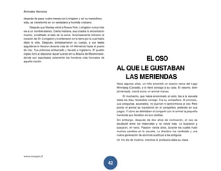 Animales Heroicos
www.conquis.cl
42
después de pasar cuatro meses con Livingston y ver su maravillosa
vida, se transformó en un verdadero y humilde cristiano.
Después que Stanley volvió a Nueva York, Livingston nunca más
vio a un hombre blanco. Cierta mañana, sus criados lo encontraron
muerto, arrodillado al lado de la cama. Amorosamente retiraron el
corazón del Dr. Livingston y lo enterraron en la tierra por la cual había
dado la vida. Después, embalsamaron su cuerpo, y sus leales
seguidores lo llevaron durante más de mil kilómetros hasta el puerto
de mar. Fue entonces embarcado y llevado a Inglaterra. El pueblo
inglés lloró al depositar aquel cuerpo en la Abadía de Westminster,
donde son sepultados solamente los hombres más honrados de
aquella nación.
EL OSO
AL QUE LE GUSTABAN
LAS MERIENDAS
Hace algunos años, un niño encontró un osezno cerca del Lago
Winnipeg (Canadá), y lo llevó consigo a su casa. El osezno, bien
alimentado, creció como un animal manso.
El muchacho, que había encontrado al osito, iba a la escuela
todos los días, llevándolo consigo. Era su compañero. Al principio,
sus coleguitas, asustados, no querían ni aproximarse al oso. Pero
pronto el animal se transformó en el compañero preferido en sus
juegos. Y cómo se deleitaban al compartir con el animal la pequeña
merienda que llevaban en sus cestitas.
Sin embargo, después de dos años de civilización, el oso se
escabulló entre los matorrales y no volvió más. Lo buscaron y
buscaron, en vano. Pasaron varios años, durante los cuales hubo
muchos cambios en la escuela. La directora fue cambiada y una
nueva generación de alumnos sustituyó a los antiguos.
Un frío día de invierno, mientras la profesora daba su clase,
 