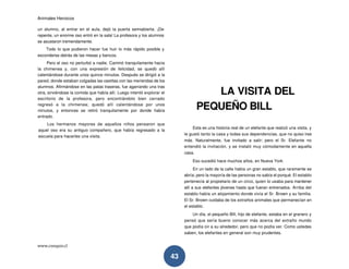 Animales Heroicos
www.conquis.cl
43
un alumno, al entrar en el aula, dejó la puerta semiabierta. ¡De
repente, un enorme oso entró en la sala! La profesora y los alumnos
se asustaron tremendamente.
Todo lo que pudieron hacer fue huir lo más rápido posible y
esconderse detrás de las mesas y bancos.
Pero el oso no perturbó a nadie. Caminó tranquilamente hacia
la chimenea y, con una expresión de felicidad, se quedó allí
calentándose durante unos quince minutos. Después se dirigió a la
pared, donde estaban colgadas las cestitas con las meriendas de los
alumnos. Afirmándose en las patas traseras, fue agarrando una tras
otra, sirviéndose la comida que había allí. Luego intentó explorar el
escritorio de la profesora, pero encontrándolo bien cerrado
regresó a la chimenea; quedó allí calentándose por unos
minutos, y entonces se retiró tranquilamente por donde había
entrado.
Los hermanos mayores de aquellos niños pensaron que
aquel oso era su antiguo compañero, que había regresado a la
escuela para hacerles una visita.
LA VISITA DEL
PEQUEÑO BILL
Esta es una historia real de un elefante que realizó una visita, y
le gustó tanto la casa y todas sus dependencias, que no quiso irse
más. Naturalmente, fue invitado a salir; pero el Sr. Elefante no
entendió la invitación, y se instaló muy cómodamente en aquella
casa.
Eso sucedió hace muchos años, en Nueva York
En un lado de la calle había un gran establo, que raramente se
abría; pero la mayoría de las personas no sabía el porqué. El establo
pertenecía al propietario de un circo, quien lo usaba para mantener
allí a sus elefantes jóvenes hasta que fueran entrenados. Arriba del
establo había un alojamiento donde vivía el Sr. Brown y su familia.
El Sr. Brown cuidaba de los extraños animales que permanecían en
el establo.
Un día, el pequeño Bill, hijo de elefante, estaba en el granero y
pensó que sería bueno conocer más acerca del extraño mundo
que podía oír a su alrededor, pero que no podía ver. Como ustedes
saben, los elefantes en general son muy prudentes.
 