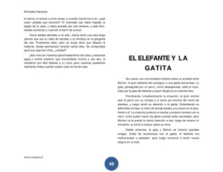 Animales Heroicos
www.conquis.cl
48
la harina, el azúcar y otras cosas; y cuando mamá fue a ver, ¿qué
creen ustedes que encontró? El malcriado oso había trepado al
tejado de la casa, y había entrado por una ventana, y todo feliz,
estaba arañando y royendo el barril de azúcar.
Como estaba decidido a no salir, mamá tomó una vara larga
(pienso que era un cabo de escoba) y la introdujo en la garganta
del oso. Finalmente safio, pero se enojó tanto que disparó al
matorral, donde permaneció durante varios días. Se comportaba
igual que algunos niños, ¿verdad?
Jack vivió con nosotros aproximadamente tres años, y entonces
papá y mamá creyeron que incomodaba mucho y, por eso, lo
vendieron por diez dólares a un circo; pero nosotras quedamos
realmente tristes cuando nuestro Jack se fue de casa.
EL ELEFANTE Y LA
GATITA
Se cuenta una conmovedora historia sobre la amistad entre
Bolívar, el gran elefante del zoológico, y una gatita extraviada. La
gata, perseguida por un perro, corrió desesperada, saltó el muro,
trepó por la pata del elefante y buscó refugio en su enorme lomo.
Percibiendo inmediatamente la situación, el gran animal
asió al perro con su trompa y lo lanzó por encima del cerco de
alambre, y luego volvió su atención a la gatita. Extendiendo su
admirable trompa, la retiró de donde estaba y la colocó en el piso,
frente a él. La criaturita comenzó a maullar y producir sonidos con la
nariz, como suelen hacer los gatos cuando están asustados, pero
Bolívar no le prestó la menor atención a eso; luego de mirarla un
momento, la volvió a colocar sobre su lomo.
Desde entonces, la gata y Bolívar se hicieron grandes
amigos. Antes de encontrarse con la gatita, el elefante era
malhumorado y peleador, pero luego comenzó a sentir nueva
alegría en la vida.
 