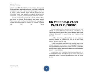 Animales Heroicos
www.conquis.cl
5
¿Estaría muerta? No. Cuando la humareda se disipó, ella se puso a
correr nuevamente, a veces arrastrándose, otras veces acostándose
como si estuviera muerta, y de nuevo levantándose y continuando en
su carrera. ¿Podría alcanzar el otro lado del campo? ¡No! ¡Sí!
¡Ahora allá estaba ella, jadeante, entregando a los pies del
comandante, a salvo, su precioso mensaje! ¡Qué perrito valiente!
Cuando más tarde el regimiento de su dueño desfiló en París,
para recibir los honores por su bravura, allá estaba también
Francine, a su lado, marchando con la cabeza y la cola erguidas.
También ella había recibido una medalla y era entonces el soldado
más feliz de Francia
UN PERRO SALVADO
PARA EL EJÉRCITO
Un día Joey encontró un perro enfermo y hambriento, todo
cubierto de heridas. Dándole unas cariñosas palmaditas en la
cabeza, Joey consiguió sacarlo de un montón de basura vieja, en una
callejuela. Colocándolo en su carrito rojo, llevó al pobre animal
para casa.
—Al final de cuentas, ¿qué vas a hacer con este viejo perro
sarnoso? ¡Nosotros no queremos una cosa así por aquí! —dijo
Mark, el hermano mayor de Joey.
—Mira, encontré este viejo perro en un monte de basura en la
callecita de atrás del correo, y ahora voy a tratarlo y darle de comer.
Creo que debemos ser bondadosos con los animales. (¡Fue sobre
eso que nuestro maestro de la escuela sabática nos habló el sábado
pasado! —respondió Joey.
Joey le dio un baño al pobre perro y luego le puso pomada en
las heridas. Entonces lo alimentó con algunas sobras de la cocina.
Después de comer, el perro, en agradecimiento, lamió las manos
de Joey.
 