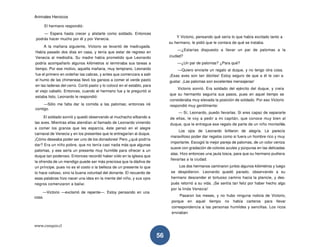 Animales Heroicos
www.conquis.cl
56
El hermano respondió:
— Espera hasta crecer y alistarte como soldado. Entonces
podrás hacer mucho por él y por Venecia.
A la mañana siguiente, Victorio se levantó de madrugada.
Había pasado dos días en casa, y tenía que estar de regreso en
Venecia al mediodía. Su madre había prometido que Leonardo
podría acompañarlo algunos kilómetros si terminaba sus tareas a
tiempo. Por ese motivo, aquella mañana, muy temprano, Leonardo
fue el primero en ordeñar las cabras, y antes que comenzara a salir
el humo de las chimeneas llevó los gansos a comer el verde pasto
en las laderas del cerro. Cortó pasto y lo colocó en el establo, para
el viejo caballo. Entonces, cuando el hermano fue y le preguntó si
estaba listo, Leonardo le respondió:
—Sólo me falta dar la comida a las palomas; entonces iré
contigo.
El soldado sonrió y quedó observando al muchacho silbando a
las aves. Mientras ellas atendían al llamado de Leonardo viniendo
a comer los granos que les esparcía, éste pensó en el alegre
carnaval de Venecia y en los presentes que le entregarían al duque.
¡Cómo deseaba poder ser uno de los donadores! Pero ¿qué podría
dar? Era un niño pobre, que no tenía casi nada más que algunas
palomas, y ese sería un presente muy humilde para ofrecer a un
duque tan poderoso. Entonces recordó haber oído en la iglesia que
la ofrenda de un mendigo puede ser más preciosa que la dádiva de
un príncipe, pues no es el costo o la belleza de un presente lo que
lo hace valioso, sino la buena voluntad del donante. El recuerdo de
esas palabras hizo nacer una idea en la mente del niño, y sus ojos
negros comenzaron a bailar.
—Victorio —exclamó de repente—. Estoy pensando en una
cosa.
Y Victorio, pensando qué sería lo que había excitado tanto a
su hermano, le pidió que le contara de qué se trataba.
—¿Estarías dispuesto a llevar un par de palomas a la
ciudad?
—¿Un par de palomas? ¿Para qué?
—Quiero enviarle un regalo al duque, y no tengo otra cosa.
¡Esas aves son tan dóciles! Estoy seguro de que a él le van a
gustar. ¡Las palomas son excelentes mensajeras!
Victorio sonrió. Era soldado del ejército del duque, y creía
que su hermanito seguiría sus pasos, pues en aquel tiempo se
consideraba muy elevada la posición de soldado. Por eso Victorio
respondió muy gentilmente:
— Sí, Leonardo, puedo llevarlas. Si eres capaz de separarte
de ellas, le voy a pedir a mi capitán, que conoce muy bien al
duque, que le entregue ese regalo de parte de un niño montañés.
Los ojos de Leonardo brillaron de alegría. Le parecía
maravilloso poder dar regalos como si fuera un hombre rico y muy
importante. Escogió la mejor pareja de palomas, de un color ceniza
suave con gradación de colores azules y púrpuras en las delicadas
alas. Hizo entonces una jaula tosca, para que su hermano pudiera
llevarlas a la ciudad.
Los dos hermanos caminaron juntos algunos kilómetros y luego
se despidieron. Leonardo quedó parado, observando a su
hermano descender el tortuoso camino hacia la planicie, y des-
pués retornó a su vida. ¡Se sentía tan feliz por haber hecho algo
por la linda Venecia!
Pasaron los meses, y no hubo ninguna noticia de Victorio,
porque en aquel tiempo no había carteros para llevar
correspondencia a las personas humildes y sencillas. Los ricos
enviaban
 