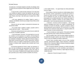 Animales Heroicos
www.conquis.cl
57
las cartas por un mensajero especial. Leonardo, sin embargo, tenía
la certeza de que las palomas habían llegado bien a las manos del
duque.
Un día de otoño, cuando los días comienzan a ser más cortos
y las ardillitas se dedican a buscar las bellotas que caen de los
robles con el fin de almacenarlas para el invierno, Victorio llegó a
casa. Parecía más viejo y más serio que en ocasión de su visita
anterior.
—Vine para despedirme de ustedes. Estalló la guerra, y
nosotros, los soldados, tenemos que navegar hacia Creta y luchar
por Venecia.
Creta es una isla que queda a centenares de kilómetros de
esa famosa ciudad.
—Si yo fuese mayor y pudiera ir contigo, y ayudar a servir a
nuestra gloriosa ciudad... —dijo Leonardo.
Colocando cariñosamente la mano sobre el oscuro cabello de
su hermano, el soldado respondió:
— No te preocupes, hermanito. Ya hiciste algo por la reina de
las ciudades. Le di tus palomas a mi capitán, y él las entregó al
duque, que está muy satisfecho con ellas, pues ya demostraron que
son excelentes mensajeras. Nuestro general las llevará consigo, y
ellas traerán noticias de la guerra. Y ahora, hasta pronto. Volveré y
estaré de nuevo en el ejército. Embarcaremos el próximo jueves.
Cuando el combate acabe, regresaré para contarles todo lo que
sucedió.
Las semanas siguientes se hicieron meses, que parecieron si-
glos a los dos montañeses que aguardaban las noticias. Sabían
que el batallón había navegado y llegado a Creta, pero luego no
tuvieron más noticias. Probablemente la batalla había comenzado,
pero ignoraban qué le había sucedido al batallón de Venecia
y cómo estaba Victorio. En aquel tiempo las noticias demoraban
mucho en llegar.
Cierta mañana, mientras Leonardo y su madre estaban allá en
las montañas, orando y aguardando, el Consejo de los Diez en
Venecia se había reunido en el espléndido palacio del duque.
Con el semblante muy serio, los diez consejeros estaban muy
preocupados con su ejército allende el mar, ansiosos por saber si
habían ganado o perdido la batalla. En tanto estaban allí tan
preocupados, vieron dos palomas posando cerca del palacio.
—¡Palomas! —exclamó uno de los consejeros —. ¡Son las dos
palomas mensajeras que fueron con nuestros combatientes! De
inmediato la reunión fue disuelta y aquellos consejeros salieron
apresuradamente hacia el palomar. Allí encontraron a un criado
retirando de las patitas de cada paloma un pequeño pedazo de
papel. Entonces, uno de los señores dijo:
—Fueron enviadas por nuestro general. ¡Pero parece imposible
que estas palomas hayan volado centenares de kilómetros!
Pero fue posible, pues al leer las pocas palabras escritas en
los pedacitos de papel, supieron que Venecia había obtenido la
victoria y que sus soldados ya estaban regresando.
Cuando fueron enviadas desde la isla de Creta, aquellas
palomas, aparentemente frágiles, volaron kilómetros y kilómetros
sobre el mar y, finalmente, llegaron a Venecia, llevando las alegres
nuevas a sus ansiosos habitantes.
Pero una semana después, Leonardo y su madre continuaban
orando y aguardando en su villa montañesa, pues todavía no
sabían las buenas noticias. Entonces un viajero llegó de Venecia, y
desde lejos gritó:
— ¡Alégrense, Venecia consiguió la victoria!
 