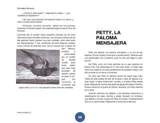 Animales Heroicos
www.conquis.cl
58
—¿Cómo lo sabe usted? —respondió la madre—. ¿Los
soldados ya regresaron?
—No, pero dos palomas mensajeras trajeron la noticia, y
todo el mundo está contento.
-¡Palomas! -exclamó Leonardo-. Deben ser mis palomas.
Entonces, al final de cuentas, hice realmente alguna cosa en favor de
Venecia.
Leonardo dijo la verdad. Aquel pequeño mensaje fue de tanta
importancia para el pueblo veneciano, que el duque ordenó que las
dos palomas fueran siempre muy bien cuidadas, tanto ellas como
sus descendientes. Y hoy, centenares de años después, pueden
verse millares de palomas color ceniza volando por la plaza de
San Marcos,
amadas y
alimentadas
por el pueblo
de aquella
ciudad, pues
todos saben
que esas aves
proceden de
aquella pareja
enviada al du-
que por
Leonardo, el
muchacho que
siglos atrás vivía en una pequeña aldea entre las montañas.
PETTY, LA
PALOMA
MENSAJERA
Petty era apenas una paloma mensajera, y no era de las
mejores. Era tan simple y tonta que su dueño pensó: "Apenas surja
una oportunidad, voy a vendería, pues no creo que llegue a valer
mucho".
Así Petty, junto con otras palomas de un gran palomar en
Nueva York, fue embarcada en un tren para hacer un largo viaje
hacia una ciudad en la costa occidental de los Estados Unidos, y de
allá enviada en un barco a Australia.
Es claro que Petty no disfrutó mucho de aquel largo viaje.
Todos los días trataba de salir de su jaula y volar de regreso a su
viejo hogar; la jaula estaba bien cerrada, y la pobre Petty estaba
presa. Después de muchos días sobre las aguas del Océano Pacífico,
el barco atracó en el puerto de Sidney, Australia, con Petty retenida
en su jaula.
Sonaron entonces los silbatos, y los hombres comenzaron a
desembarcar las cajas, barriles y valijas. Sucedió, sin embargo,
que debido a la prisa, la jaula de Petty se rompió. Inmediatamente
ella vio su oportunidad. Disparando a través de la abertura
 