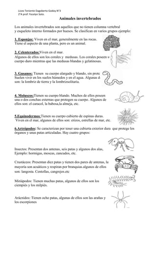 Liceo Teniente Dagoberto Godoy N°3
2°A prof: Yocelyn Soto.
Animales invertebrados
Los animales invertebrados son aquellos que no tienen columna vertebral
y esqueleto interno formados por huesos. Se clasifican en varios grupos ejemplo:
1. Esponjas: Viven en el mar, generalmente en las rocas.
Tiene el aspecto de una planta, pero es un animal.
2. Celenterados:Viven en el mar.
Algunos de ellos son los corales y medusas. Los corales poseen su
cuerpo duro mientras que las medusas blandas y gelatinosas.
3. Gusanos: Tienen su cuerpo alargado y blando, sin protección.
Suelen vivir en los suelos húmedos y en el agua. Algunas de ellos
son: la lombriz de tierra y la lombrizsolitaria.
4. Moluscos:Tienen su cuerpo blando. Muchos de ellos poseen
una o dos conchas externas que protegen su cuerpo. Algunos de
ellos son: el caracol, la babosa,la almeja, etc.
5.Equinodermos:Tienen su cuerpo cubierto de espinas duras.
Viven en el mar, algunos de ellos son: erizos, estrellas de mar, etc.
6.Artrópodos: Se caracterizan por tener una cubierta exterior dura que protege los
órganos y unas patas articuladas. Hay cuatro grupos:
Insectos: Presentan dos antenas, seis patas y algunos dos alas,
Ejemplo: hormigas, moscas, zancudos, etc.
Crustáceos: Presentan diez patas y tienen dos pares de antenas, la
mayoría son acuáticos y respiran por branquias.algunos de ellos
son: langosta. Centollas, cangrejos.etc
Miriápodos: Tienen muchas patas, algunos de ellos son los
ciempiés y los milpiés.
Arácnidos: Tienen ocho patas, algunas de ellos son las arañas y
los escorpiones