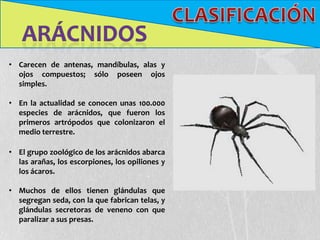 • Carecen de antenas, mandíbulas, alas y
  ojos compuestos; sólo poseen ojos
  simples.

• En la actualidad se conocen unas 100.000
  especies de arácnidos, que fueron los
  primeros artrópodos que colonizaron el
  medio terrestre.

• El grupo zoológico de los arácnidos abarca
  las arañas, los escorpiones, los opiliones y
  los ácaros.

• Muchos de ellos tienen glándulas que
  segregan seda, con la que fabrican telas, y
  glándulas secretoras de veneno con que
  paralizar a sus presas.
 