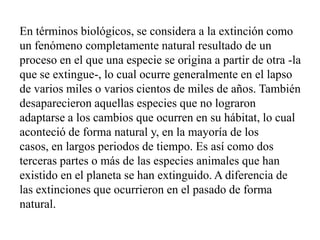 En términos biológicos, se considera a la extinción como
un fenómeno completamente natural resultado de un
proceso en el que una especie se origina a partir de otra -la
que se extingue-, lo cual ocurre generalmente en el lapso
de varios miles o varios cientos de miles de años. También
desaparecieron aquellas especies que no lograron
adaptarse a los cambios que ocurren en su hábitat, lo cual
aconteció de forma natural y, en la mayoría de los
casos, en largos periodos de tiempo. Es así como dos
terceras partes o más de las especies animales que han
existido en el planeta se han extinguido. A diferencia de
las extinciones que ocurrieron en el pasado de forma
natural.
 