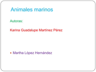 Animales marinos Autoras: Karina Guadalupe Martínez Pérez  Martha López Hernández 