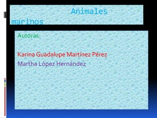              Animales marinos    Autoras: Karina Guadalupe Martínez Pérez  Martha López Hernández 