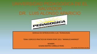 UNIVERSIDAD PEDAGOGICA DE EL
SALVADOR
DR. LUIS ALONSO APARICIO

MODULO DE INTRODUCCION A LAS TECNOLOGIAS

TEMA: EJERCICIO PRACTICO DE POWER POINT 2013 “ANIMALES MARINOS”
NOMBRE:
SUSANA BEATRIZ CARBALLO RIVAS
San salvador, 03 de febrero de 2014

 