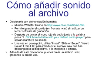 Cómo añadir sonido al archivo Diccionario con pronunciación humana: Mirriam Webster Online en  http://www.m-w.com/home.htm Permite guardar el sonido (en fromato .wav) sin utilizar un tercer software de grabación. Después de pulsar el icono rojo de audio junto a la palabra pulsa “2.  Click here to listen with your default audio player ” para salvar el archivo de sonido. Una vez en powerpoint, utiliza “Insert” “Slide or Sound” “Insert Sound From File” para introducir el archivo .wav que has descargado a la diapositiva, a la imagen o a ambas. Además de este diccionario, puedes crear un archivo .wav grabando tu propia voz. 