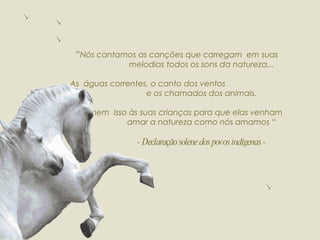 “ Nós cantamos as canções que carregam  em suas  melodias todos os sons da natureza... As  águas correntes, o canto dos ventos  e os chamados dos animais. Ensinem  isso às suas crianças para que elas venham  amar a natureza como nós amamos “ - Declaração solene dos povos indígenas - 