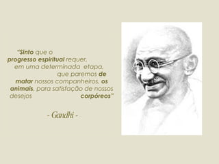 “ Sinto  que o  progresso espiritual  requer,  em uma determinada  etapa,  que paremos  de matar  nossos   companheiros,  os animais , para satisfação de nossos desejos  corpóreos”  - Gandhi - 