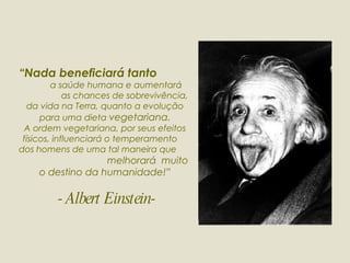 “ Nada beneficiará tanto   a saúde humana e aumentará  as chances de sobrevivência, da vida na Terra, quanto a evolução para uma dieta  vegetariana. A ordem vegetariana, por seus efeitos físicos, influenciará o temperamento  dos homens de uma tal maneira que  melhorará  muito  o destino da humanidade!”  - Albert Einstein- 