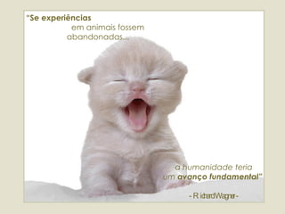 “ Se experiências   em animais fossem abandonadas... a humanidade teria  um  avanço fundamental”   - Richard Wagner - 