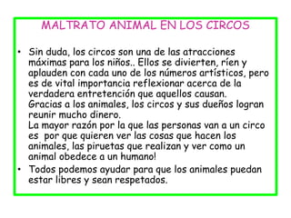 MALTRATO ANIMAL EN LOS CIRCOS
• Sin duda, los circos son una de las atracciones
máximas para los niños.. Ellos se divierten, ríen y
aplauden con cada uno de los números artísticos, pero
es de vital importancia reflexionar acerca de la
verdadera entretención que aquellos causan.
Gracias a los animales, los circos y sus dueños logran
reunir mucho dinero.
La mayor razón por la que las personas van a un circo
es por que quieren ver las cosas que hacen los
animales, las piruetas que realizan y ver como un
animal obedece a un humano!
• Todos podemos ayudar para que los animales puedan
estar libres y sean respetados.
 