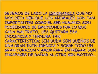 DEJEMOS DE LADO LA IGNORANCIA QUE NO
NOS DEJA VER QUE LOS ANIMALES SON TAN
IMPORTANTES COMO EL SER HUMANO; SON
POSEEDORES DE EMOCIONES POR LO QUE
CADA MALTRATO, LES QUITARA ESA
INOCENCIA Y TERNURA TAN
CARACTERISTICA; SIN DUDA SON DUEÑOS DE
UNA GRAN INTELIGENCIA Y SOBRE TODO UN
GRAN CORAZON Y AMOR PARA ENTREGAR; SON
INCAPACES DE DAÑAR AL OTRO SIN MOTIVO...
 