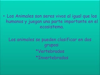 • Los Animales son seres vivos al igual que los
humanos y juegan una parte importante en el
ecosistema.
Los animales se pueden clasificar en dos
grupos:
*Vertebrados
*Invertebrados
 