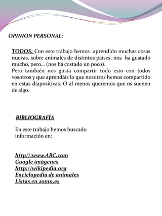 OPINION PERSONAL:
TODOS: Con este trabajo hemos aprendido muchas cosas
nuevas, sobre animales de distintos países, nos ha gustado
mucho, pero… (nos ha costado un poco).
Pero también nos gusta compartir todo esto con todos
vosotros y que aprendáis lo que nosotros hemos compartido
en estas diapositivas. O al menos queremos que os suenen
de algo.

BIBLIOGRAFÍA
En este trabajo hemos buscado
información en:

http//:www.ABC.com
Google imágenes
http://wikipedia.org
Enciclopedia de animales
Listas en 20mn.es

 