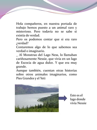 Hola compañeros, en nuestra portada de
trabajo hemos puesto a un animal raro y
misterioso. Pero todavía no se sabe si
existía de verdad.
Pero os podemos contar que si era raro
¿verdad?
Contaremos algo de lo que sabemos sea
verdad o imaginario.
_ Al Monstruo del Lago Ness, lo llamaban
cariñosamente Nessie, que vivía en un lago
de Escocia de agua dulce. Y que era muy
grande.
Aunque también, cuentan otras historias
sobre otros animales imaginarios, como
Pies Grandes y el Yeti

Este es el
lago donde
vivía Nessie

 