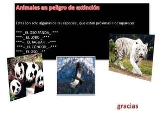 Animales en peligro de extinciónEstas son solo algunas de las especies , que están próximas a desaparecer:***-_EL OSO PANDA_-*** ***-_ EL LOBO _-*** ***--_ EL JAGUAR _--*** ***--_EL CÓNDOR_--*** ***-_ EL OSO _-**gracias