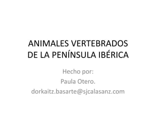 ANIMALES VERTEBRADOS
DE LA PENÍNSULA IBÉRICA
           Hecho por:
          Paula Otero.
dorkaitz.basarte@sjcalasanz.com
 