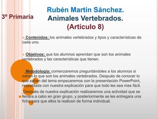 Rubén Martín Sánchez.
3º Primaria         Animales Vertebrados.
                         (Artículo 8)
        Contenidos: los animales vertebrados y tipos y características de
       cada uno.


        Objetivos: que los alumnos aprendan que son los animales
       vertebrados y las características que tienen.


        Metodología: comenzaremos preguntándoles a los alumnos si
       saben lo que son los animales vertebrados. Después de conocer lo
       que saben del tema empezaremos con la presentación PowerPoint,
       respaldada con nuestra explicación para que todo les sea mas fácil.
        Después de nuestra explicación realizaremos una actividad que se
       llevara a cabo en gran grupo, y posteriormente se les entregara una
       ficha para que ellos la realicen de forma individual.
 