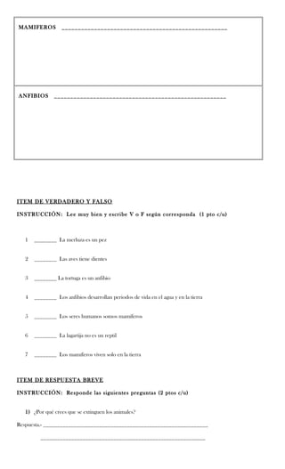 MAMIFEROS          ___________________________________________________




ANFIBIOS       _____________________________________________________




ITEM DE VERDADERO Y FALSO

INSTRUCCIÓN: Lee muy bien y escribe V o F según corresponda (1 pto c/u)



   1   ________ La merluza es un pez


   2   ________ Las aves tiene dientes


   3   ________ La tortuga es un anfibio


   4   ________ Los anfibios desarrollan periodos de vida en el agua y en la tierra


   5   ________ Los seres humanos somos mamíferos


   6   ________ La lagartija no es un reptil


   7   ________ Los mamíferos viven solo en la tierra



ITEM DE RESPUESTA BREVE

INSTRUCCIÓN: Responde las siguientes preguntas (2 ptos c/u)


   1) ¿Por qué crees que se extinguen los animales?

Respuesta.- ___________________________________________________________

         ___________________________________________________________
 