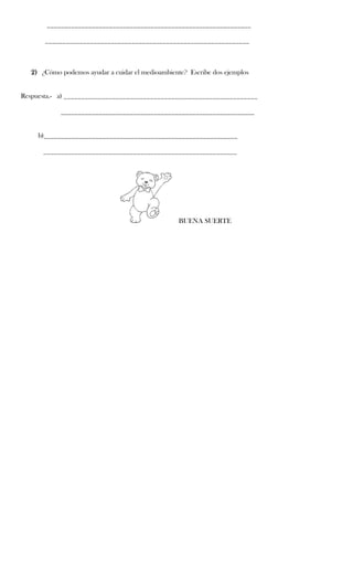 ___________________________________________________________

       ___________________________________________________________



   2) ¿Cómo podemos ayudar a cuidar el medioambiente? Escribe dos ejemplos


Respuesta.- a) ________________________________________________________

            ________________________________________________________


     b)________________________________________________________

      ________________________________________________________




                                                   BUENA SUERTE
 