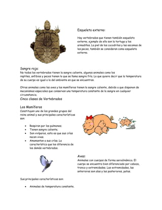 Esqueleto externo:
Hay vertebrados que tienen también esqueleto
externo, ejemplo de ello son la tortuga y los
armadillos. La piel de los cocodrilos y las escamas de
los peces, también se consideran como esqueleto
externo.
Sangre roja:
No todos los vertebrados tienen la sangre caliente, algunos animales como los
reptiles, anfibios y peces tienen lo que se llama sangre fría. Lo que quiere decir que la temperatura
de su cuerpo es igual a la del ambiente en que se encuentran.
Otros animales como las aves y los mamíferos tienen la sangre caliente, debido a que disponen de
mecanismos especiales que conservan una temperatura constante de la sangre en cualquier
circunstancia.
Cinco clases de Vertebrados
Los Mamíferos
Constituyen uno de los grandes grupos del
reino animal y sus principales características
son:
Respiran por los pulmones;
Tienen sangre caliente;
Son vivíparos, esto es que sus crías
nacen vivas.
Amamantan a sus crías. La
característica que los diferencia de
los demás vertebrados.
Aves:
Animales con cuerpos de forma aerodinámica. El
cuerpo se encuentra bien diferenciado por cabeza,
tronco y extremidades. Las extremidades, las
anteriores son alas y las posteriores, patas.
Sus principales características son:
Animales de temperatura constante.
 