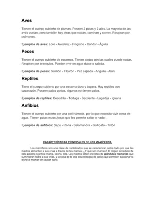 Aves
Tienen el cuerpo cubierto de plumas. Poseen 2 patas y 2 alas. La mayoría de las
aves vuelan, pero también hay otras que nadan, caminan y corren. Respiran por
pulmones.
Ejemplos de aves: Loro - Avestruz - Pingüino - Cóndor - Águila
Peces
Tienen el cuerpo cubierto de escamas. Tienen aletas con las cuales puede nadar.
Respiran por branquias. Pueden vivir en agua dulce o salada.
Ejemplos de peces: Salmón - Tiburón - Pez espada - Anguila - Atún
Reptiles
Tiene el cuerpo cubierto por una escama dura y áspera. Hay reptiles con
caparazón. Poseen patas cortas, algunos no tienen patas.
Ejemplos de reptiles: Cocodrilo - Tortuga - Serpiente - Lagartija - Iguana
Anfibios
Tienen el cuerpo cubierto por una piel húmeda, por lo que necesita vivir cerca de
agua. Tienen patas musculosas que les permite saltar o nadar.
Ejemplos de anfibios: Sapo - Rana - Salamandra - Gallipato - Tritón
CARACTERÍSTICAS PRINCIPALES DE LOS MAMÍFEROS.
Los mamíferos son una clase de vertebrados que se caracterizan sobre todo por que las
madres alimentan a sus crías a través de las mamas. ¿Y qué son mamas? El origen inmediato de
esta palabra significa mama, pecho, teta. Las madres están provistas de glándulas mamarias que
suministran leche a sus crías, y la boca de la cría está rodeada de labios que permiten succionar la
leche al mamar sin causar daño.
 