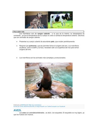 Para saber más
Los mamíferos son de sangre caliente , o lo que es lo mismo, su temperatura es
constante , ya que la temperatura de su cuerpo no varia si cambia la temperatura exterior. Decimos
que son animales de sangre caliente.
Presentan su cuerpo cubierto de abundante pelo, que mudan periódicamente.
Respiran por pulmones, que les permiten tomar el oxígeno del aire. Los mamíferos
acuáticos, como el delfín y la foca, necesitan salir a la superficie del mar para tomar
oxígeno del aire.
Los mamíferos son los animales más complejos y evolucionados.
Publicado porMARAen20:16No hay comentarios:
Enviar por correo electrónicoEscribe un blogCompartir con TwitterCompartir con Facebook
AVES.
Las aves son animalesvertebrados , es decir, con esqueleto. El esqueleto es muy ligero, ya
que los huesos son huecos.
 