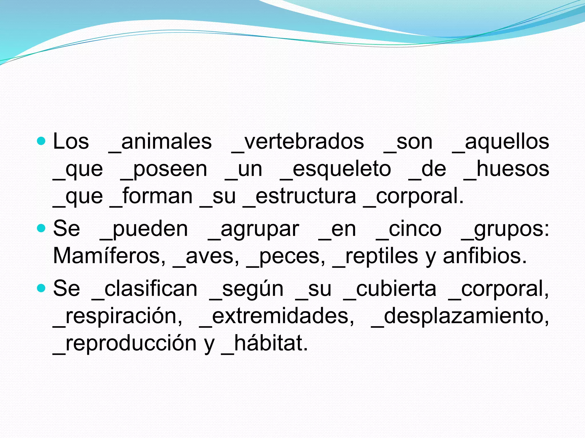  Los _animales _vertebrados _son _aquellos
_que _poseen _un _esqueleto _de _huesos
_que _forman _su _estructura _corporal.
Se _pueden _agrupar _en _cinco _grupos:
Mamíferos, _aves, _peces, _reptiles y anfibios.
Se _clasifican _según _su _cubierta _corporal,
_respiración, _extremidades, _desplazamiento,
_reproducción y _hábitat.