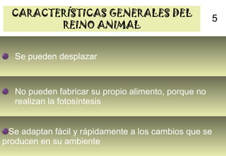 CARACTERÍSTICAS GENERALES DEL                       5
         REINO ANIMAL


   Se pueden desplazar



   No pueden fabricar su propio alimento, porque no
   realizan la fotosíntesis


 Se adaptan fácil y rápidamente a los cambios que se
producen en su ambiente
                                        8
 