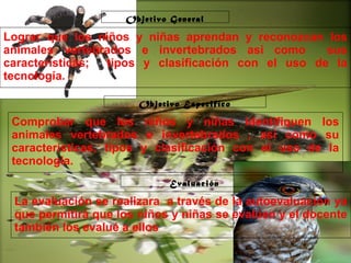Haga clic para modificar el estilo de subtítulo del patrón
29/10/10
Lograr que los niños y niñas aprendan y reconozcan los
animales vertebrados e invertebrados asi como sus
características; tipos y clasificación con el uso de la
tecnología.
Comprobar que los niños y niñas identifiquen los
animales vertebrados e invertebrados , asi como su
características, tipos y clasificación con el uso de la
tecnología.
La evaluación se realizara a través de la autoevaluación ya
que permitirá que los niños y niñas se evalúen y el docente
también los evalué a ellos
Objetivo General
Objetivo Especifico
Evaluación
 