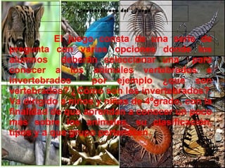 29/10/10
El juego consta de una serie de
pregunta con varias opciones donde los
alumnos deberán seleccionar una para
conocer a los animales vertebrados e
invertebrados por ejemplo ¿que son
vertebrados? ¿Cómo son los invertebrados?.
Va dirigido a niños y niñas de 4ºgrado, con la
finalidad de que aprendan a conocer un poco
más sobre los animales, su clasificación,
tipos y a que grupo pertenecen.
Instrucciones del Juego
 